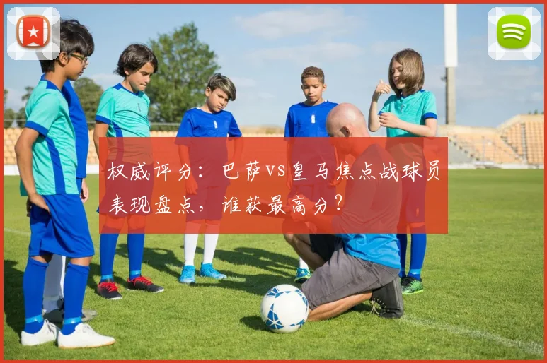 权威评分:巴萨vs皇马焦点战球员表现盘点,谁获最高分?
