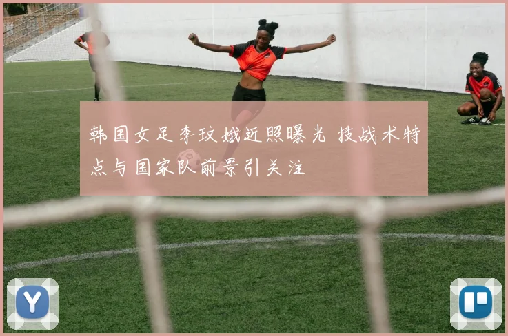 韩国女足李玟娥近照曝光 技战术特点与国家队前景引关注