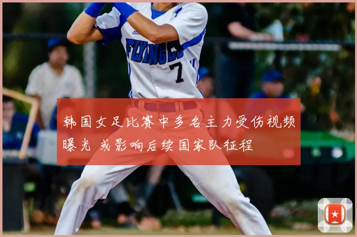 韩国女足比赛中多名主力受伤视频曝光 或影响后续国家队征程